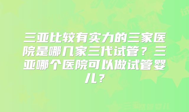 三亚比较有实力的三家医院是哪几家三代试管？三亚哪个医院可以做试管婴儿？