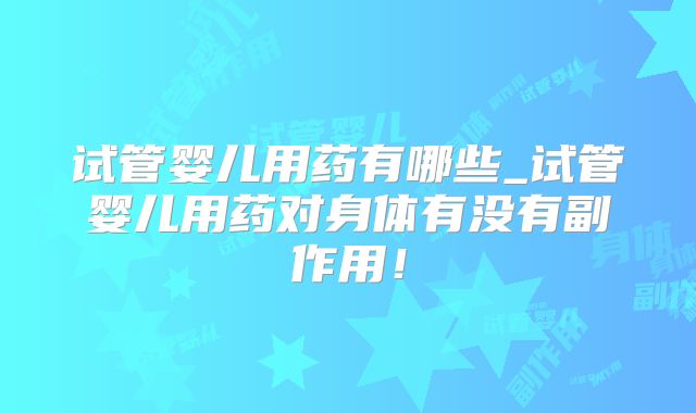 试管婴儿用药有哪些_试管婴儿用药对身体有没有副作用!