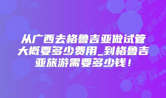从广西去格鲁吉亚做试管大概要多少费用_到格鲁吉亚旅游需要多少钱!