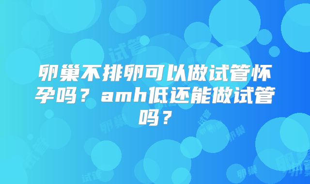 卵巢不排卵可以做试管怀孕吗？amh低还能做试管吗？