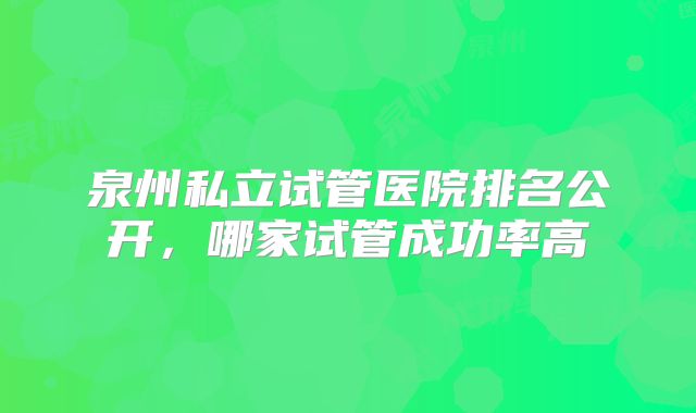 泉州私立试管医院排名公开，哪家试管成功率高