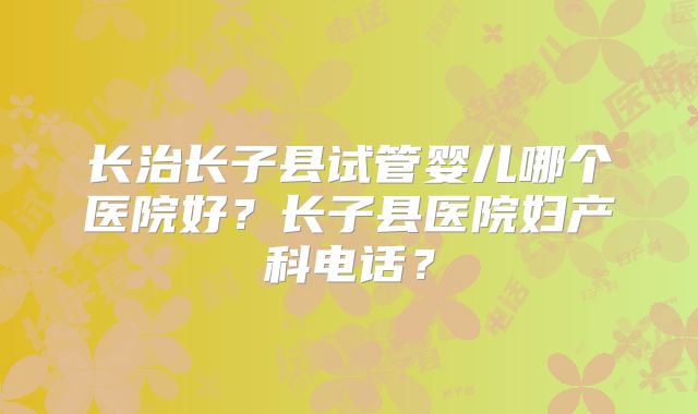 长治长子县试管婴儿哪个医院好？长子县医院妇产科电话？