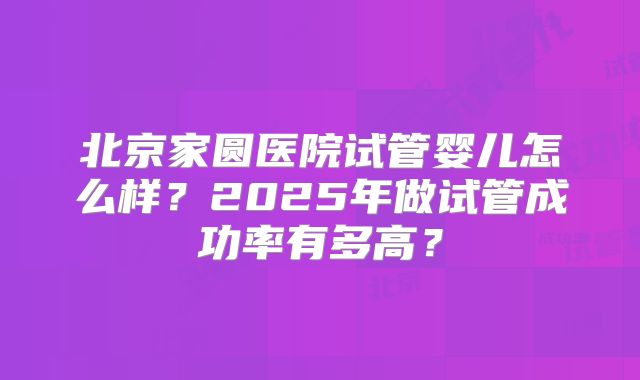 北京家圆医院试管婴儿怎么样？2025年做试管成功率有多高？
