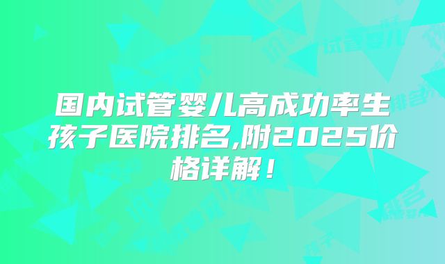 国内试管婴儿高成功率生孩子医院排名,附2025价格详解!