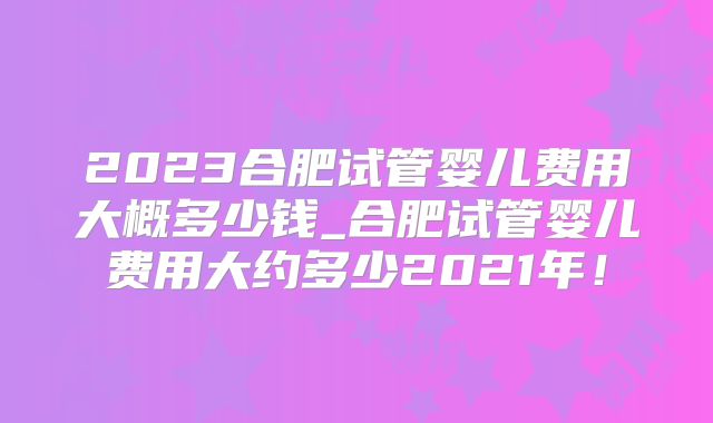 2023合肥试管婴儿费用大概多少钱_合肥试管婴儿费用大约多少2021年!