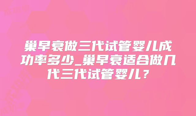 巢早衰做三代试管婴儿成功率多少_巢早衰适合做几代三代试管婴儿？