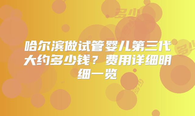 哈尔滨做试管婴儿第三代大约多少钱？费用详细明细一览
