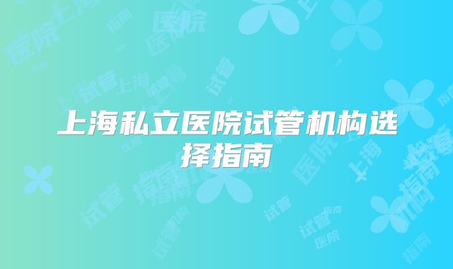 上海私立医院试管机构选择指南