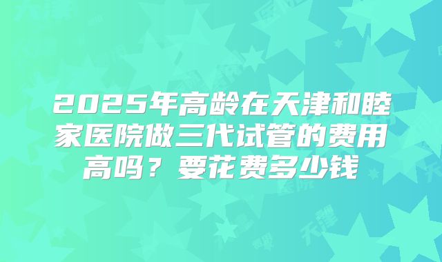 2025年高龄在天津和睦家医院做三代试管的费用高吗?要花费多少钱