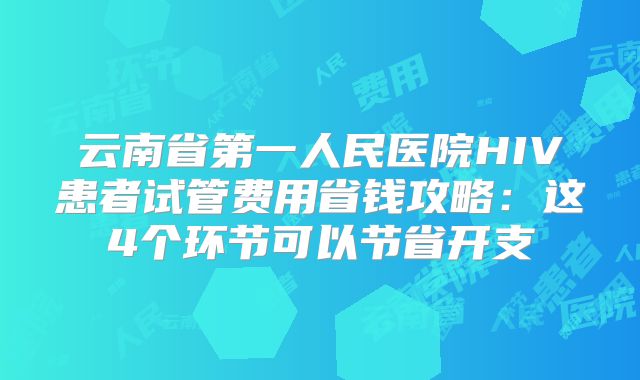 云南省第一人民医院HIV患者试管费用省钱攻略：这4个环节可以节省开支