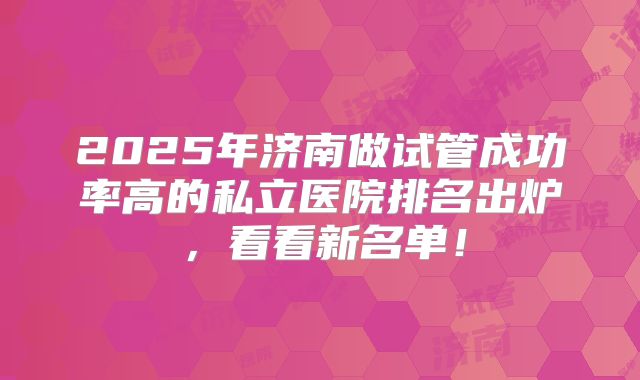 2025年济南做试管成功率高的私立医院排名出炉，看看新名单！