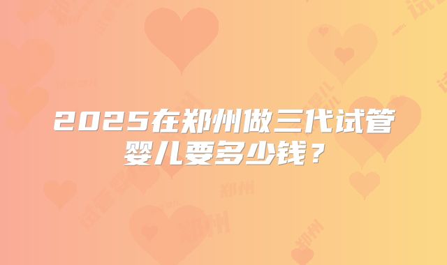 2025在郑州做三代试管婴儿要多少钱?