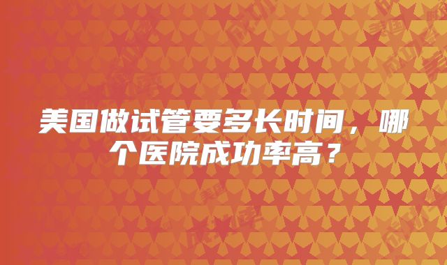 美国做试管要多长时间，哪个医院成功率高？