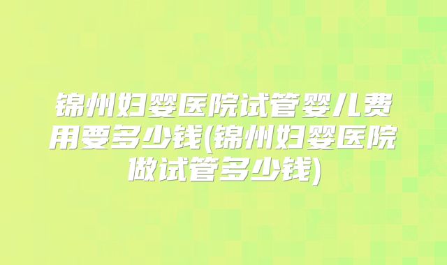 锦州妇婴医院试管婴儿费用要多少钱(锦州妇婴医院做试管多少钱)