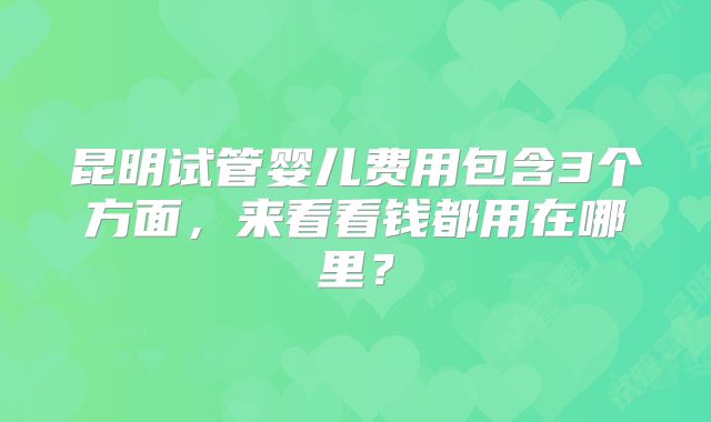昆明试管婴儿费用包含3个方面,来看看钱都用在哪里?