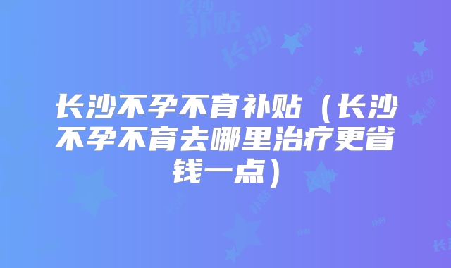 长沙不孕不育补贴（长沙不孕不育去哪里治疗更省钱一点）