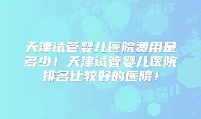 天津试管婴儿医院费用是多少！天津试管婴儿医院排名比较好的医院！