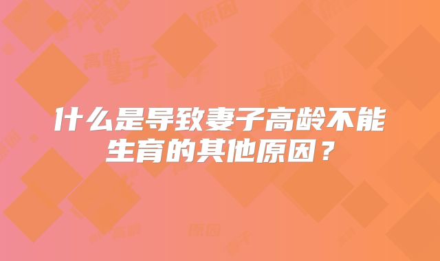 什么是导致妻子高龄不能生育的其他原因？