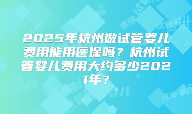 2025年杭州做试管婴儿费用能用医保吗？杭州试管婴儿费用大约多少2021年？