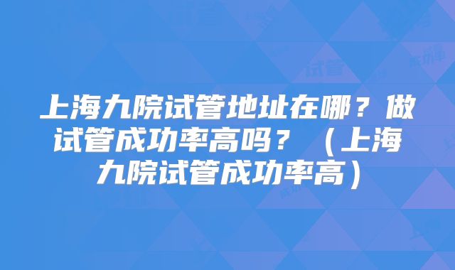 上海九院试管地址在哪？做试管成功率高吗？（上海九院试管成功率高）
