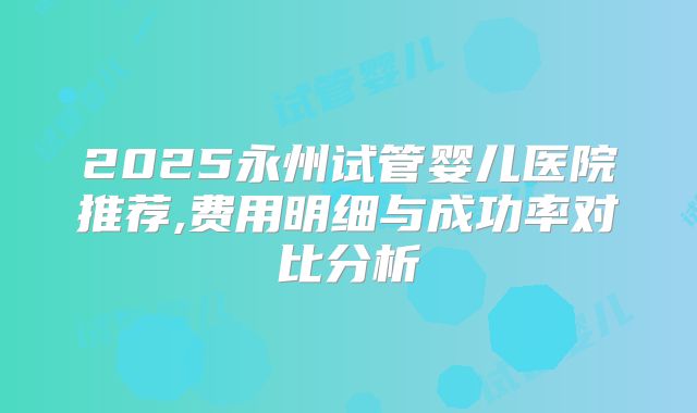 2025永州试管婴儿医院推荐,费用明细与成功率对比分析