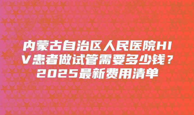 内蒙古自治区人民医院HIV患者做试管需要多少钱？2025最新费用清单