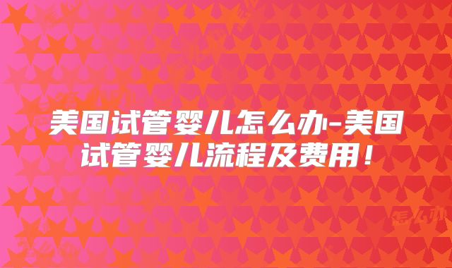 美国试管婴儿怎么办-美国试管婴儿流程及费用！