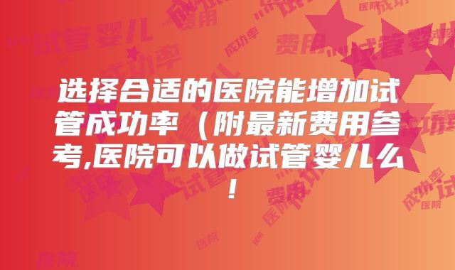 选择合适的医院能增加试管成功率（附最新费用参考,医院可以做试管婴儿么！