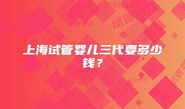 上海试管婴儿三代要多少钱？
