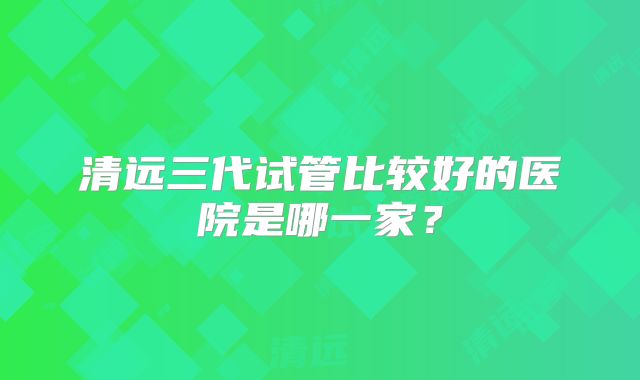 清远三代试管比较好的医院是哪一家?
