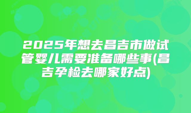 2025年想去昌吉市做试管婴儿需要准备哪些事(昌吉孕检去哪家好点)