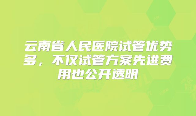 云南省人民医院试管优势多，不仅试管方案先进费用也公开透明