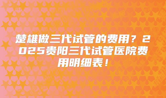 楚雄做三代试管的费用？2025贵阳三代试管医院费用明细表！