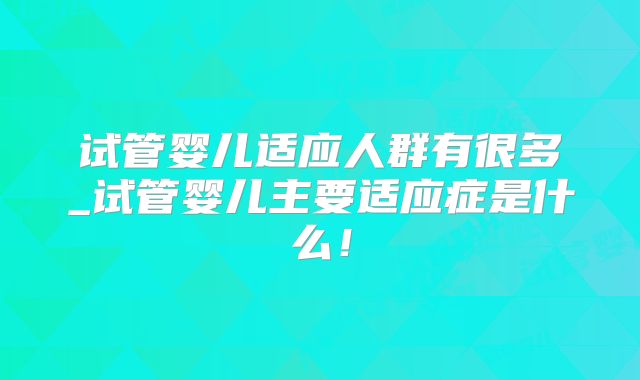 试管婴儿适应人群有很多_试管婴儿主要适应症是什么!