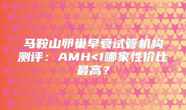 马鞍山卵巢早衰试管机构测评:AMH<1哪家性价比最高?