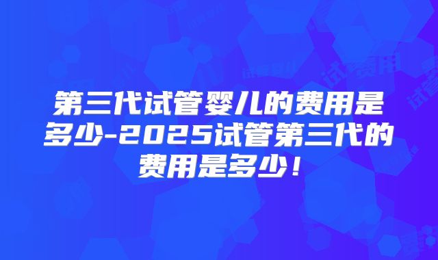 第三代试管婴儿的费用是多少-2025试管第三代的费用是多少!