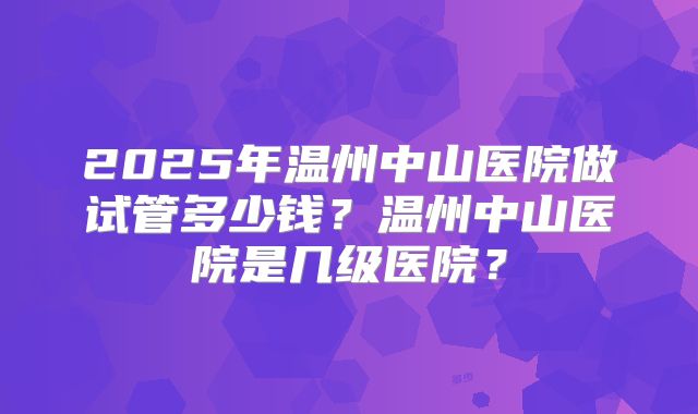 2025年温州中山医院做试管多少钱？温州中山医院是几级医院？