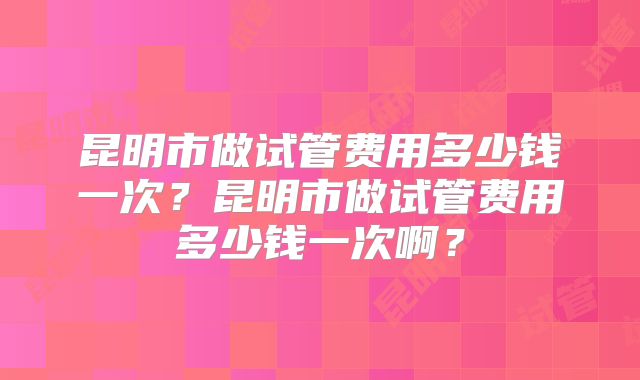 昆明市做试管费用多少钱一次？昆明市做试管费用多少钱一次啊？