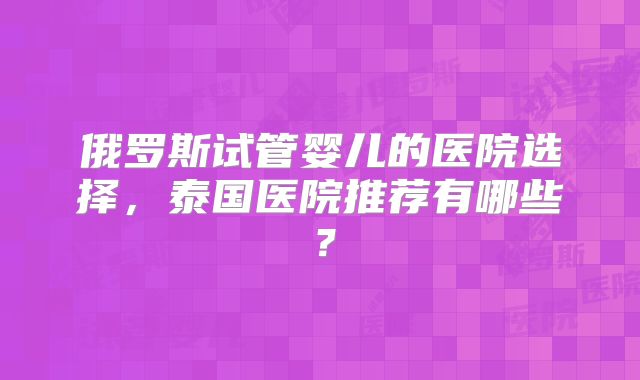 俄罗斯试管婴儿的医院选择，泰国医院推荐有哪些？
