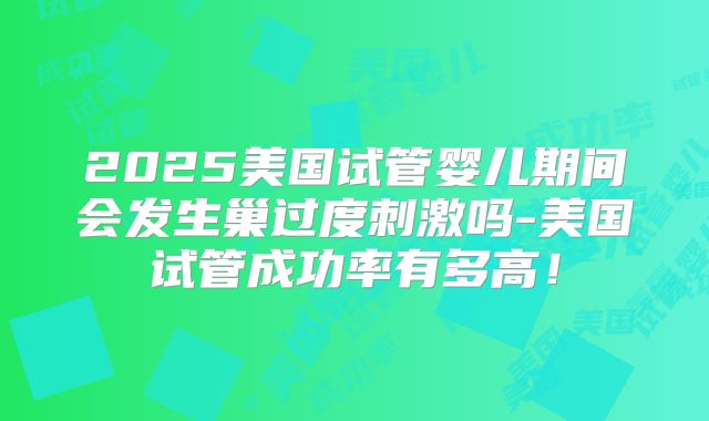 2025美国试管婴儿期间会发生巢过度刺激吗-美国试管成功率有多高！