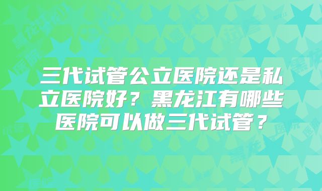 三代试管公立医院还是私立医院好？黑龙江有哪些医院可以做三代试管？