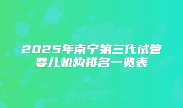 2025年南宁第三代试管婴儿机构排名一览表