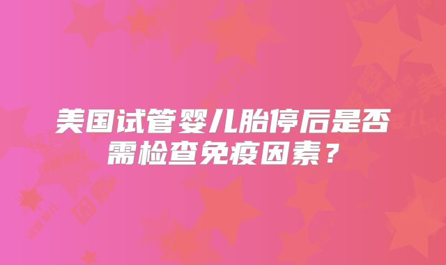 美国试管婴儿胎停后是否需检查免疫因素？