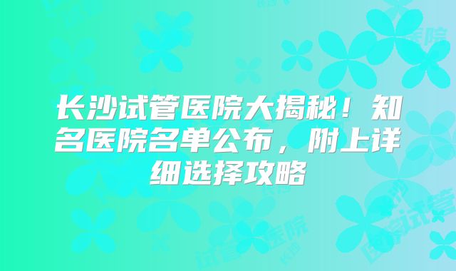 长沙试管医院大揭秘！知名医院名单公布，附上详细选择攻略