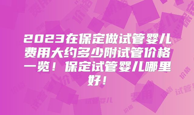 2023在保定做试管婴儿费用大约多少附试管价格一览！保定试管婴儿哪里好！