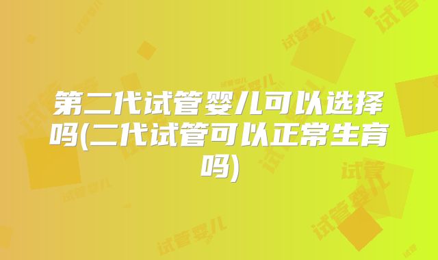 第二代试管婴儿可以选择吗(二代试管可以正常生育吗)