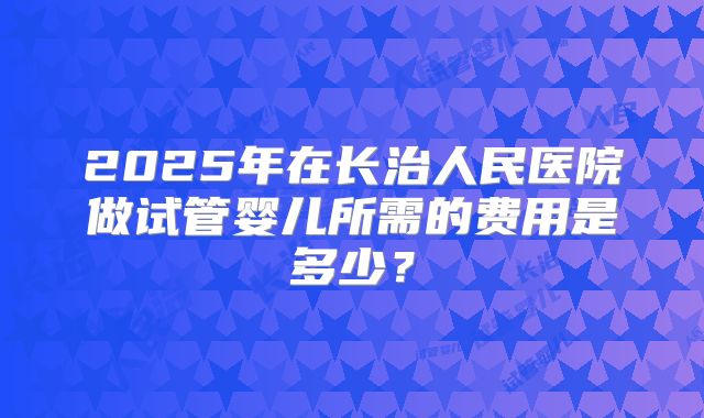 2025年在长治人民医院做试管婴儿所需的费用是多少？