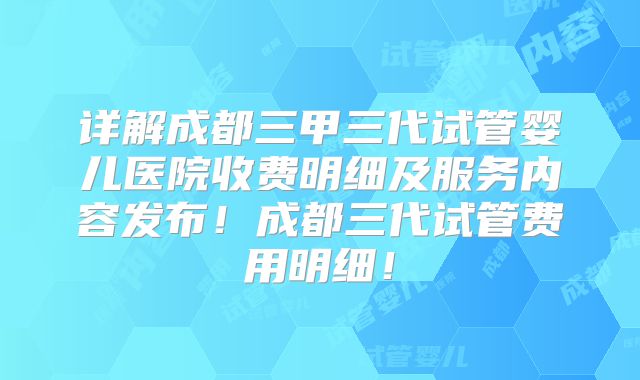 详解成都三甲三代试管婴儿医院收费明细及服务内容发布！成都三代试管费用明细！