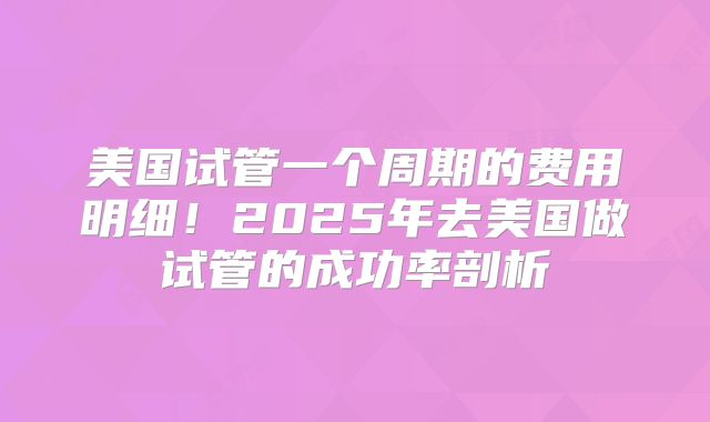 美国试管一个周期的费用明细！2025年去美国做试管的成功率剖析