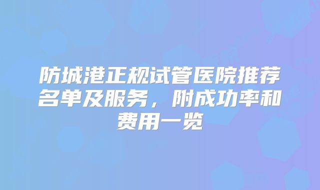 防城港正规试管医院推荐名单及服务，附成功率和费用一览